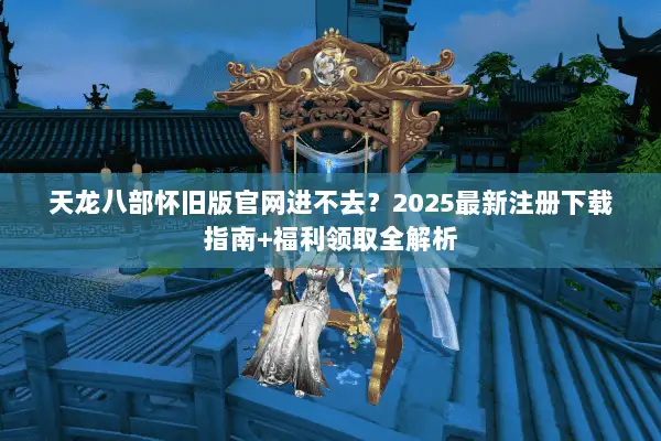 天龙八部怀旧版官网进不去?2025最新注册下载指南+福利领取全解析 天龙八部怀旧版官网进不去?2025最新注册下载指南+福利领取全解析