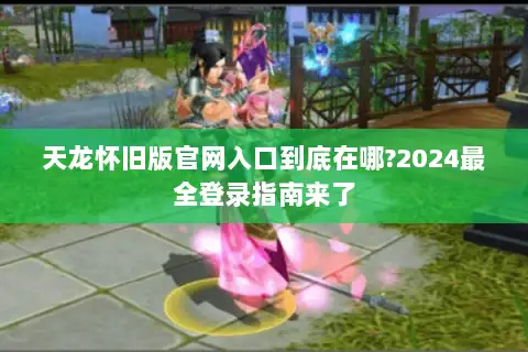 天龙怀旧版官网入口到底在哪?2024最全登录指南来了