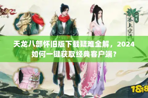 天龙八部怀旧版下载疑难全解，2024如何一键获取经典客户端？
