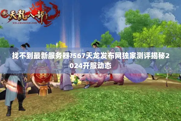 找不到最新服务器?567天龙发布网独家测评揭秘2024开服动态 找不到最新服务器?567天龙发布网独家测评揭秘2024开服动态