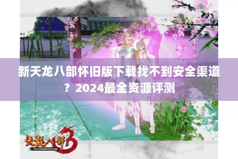 新天龙八部怀旧版下载找不到安全渠道？2024最全资源评测