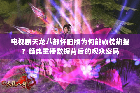 电视剧天龙八部怀旧版为何能霸榜热搜？经典重播数据背后的观众密码